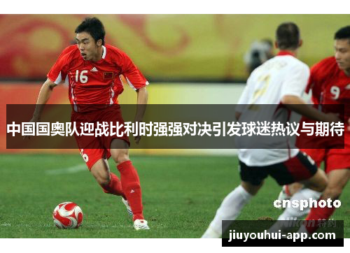 中国国奥队迎战比利时强强对决引发球迷热议与期待